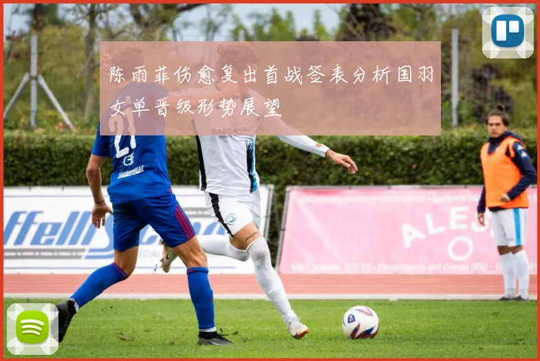 陈雨菲伤愈复出首战签表分析国羽女单晋级形势展望