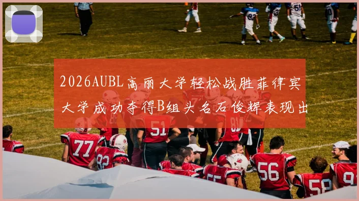 2026AUBL高丽大学轻松战胜菲律宾大学成功夺得B组头名石俊辉表现出色
