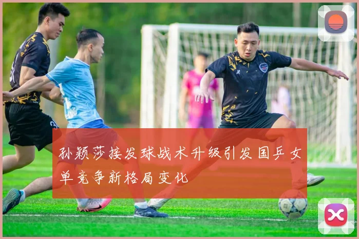 孙颖莎接发球战术升级引发国乒女单竞争新格局变化
