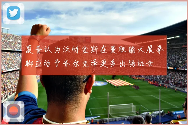 夏普认为沃特金斯在曼联能大展拳脚应给予齐尔克泽更多出场机会