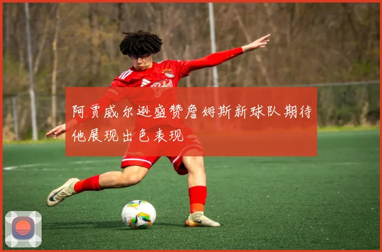 阿贾威尔逊盛赞詹姆斯新球队期待他展现出色表现