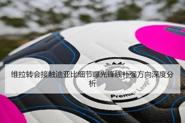 维拉转会接触迪亚比细节曝光锋线补强方向深度分析