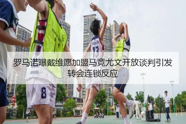 罗马诺曝戴维愿加盟马竞尤文开放谈判引发转会连锁反应